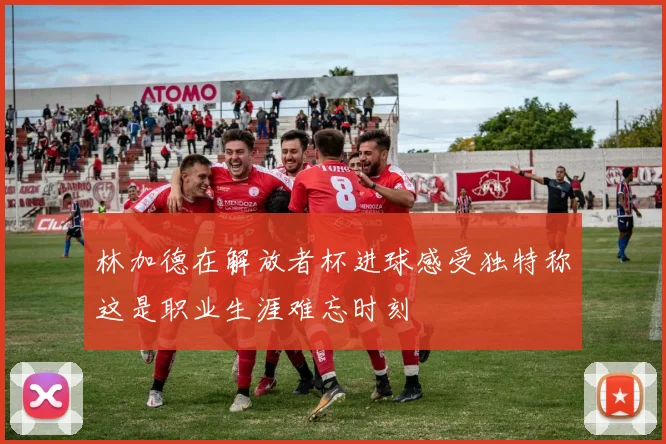 林加德在解放者杯进球感受独特称这是职业生涯难忘时刻