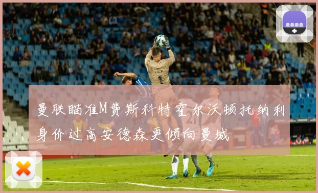 曼联瞄准M费斯科特霍尔沃顿托纳利身价过高安德森更倾向曼城
