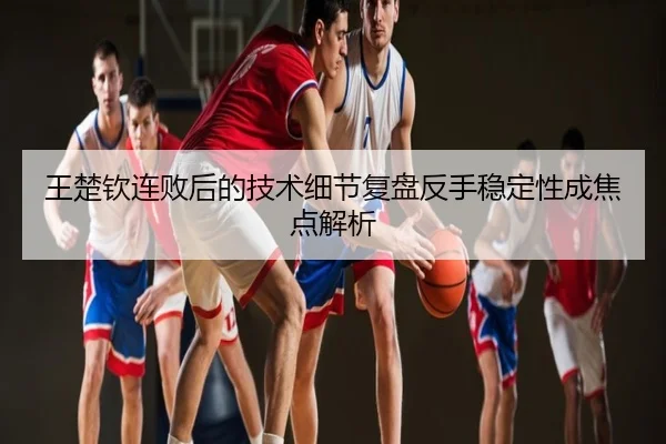 王楚钦连败后的技术细节复盘反手稳定性成焦点解析
